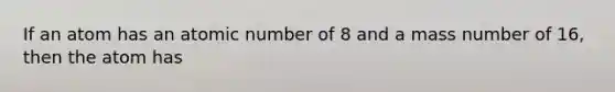 If an atom has an atomic number of 8 and a mass number of 16, then the atom has