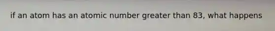 if an atom has an atomic number greater than 83, what happens