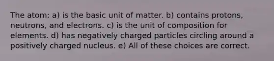 The atom: a) is the basic unit of matter. b) contains protons, neutrons, and electrons. c) is the unit of composition for elements. d) has negatively charged particles circling around a positively charged nucleus. e) All of these choices are correct.