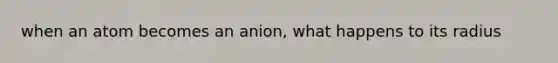 when an atom becomes an anion, what happens to its radius