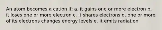 An atom becomes a cation if: a. it gains one or more electron b. it loses one or more electron c. it shares electrons d. one or more of its electrons changes energy levels e. it emits radiation