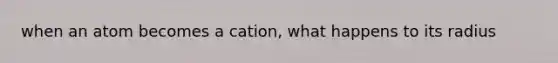 when an atom becomes a cation, what happens to its radius