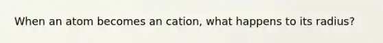 When an atom becomes an cation, what happens to its radius?
