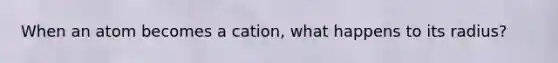 When an atom becomes a cation, what happens to its radius?