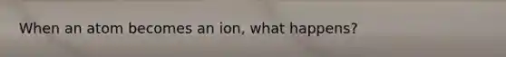 When an atom becomes an ion, what happens?