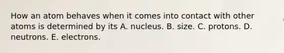 How an atom behaves when it comes into contact with other atoms is determined by its A. nucleus. B. size. C. protons. D. neutrons. E. electrons.