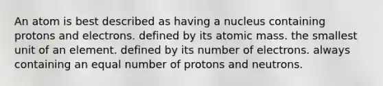 An atom is best described as having a nucleus containing protons and electrons. defined by its atomic mass. the smallest unit of an element. defined by its number of electrons. always containing an equal number of protons and neutrons.