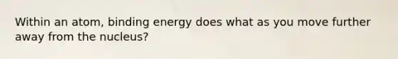 Within an atom, binding energy does what as you move further away from the nucleus?