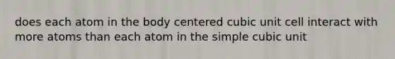 does each atom in the body centered cubic unit cell interact with more atoms than each atom in the simple cubic unit