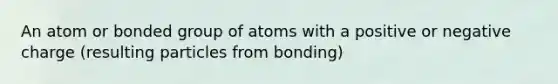 An atom or bonded group of atoms with a positive or negative charge (resulting particles from bonding)