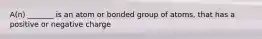 A(n) _______ is an atom or bonded group of atoms, that has a positive or negative charge