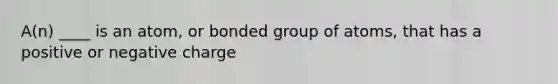 A(n) ____ is an atom, or bonded group of atoms, that has a positive or negative charge