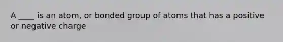 A ____ is an atom, or bonded group of atoms that has a positive or negative charge