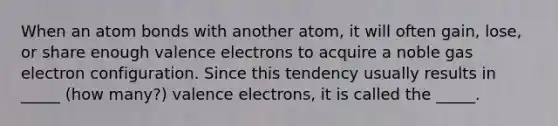 When an atom bonds with another atom, it will often gain, lose, or share enough valence electrons to acquire a noble gas electron configuration. Since this tendency usually results in _____ (how many?) valence electrons, it is called the _____.