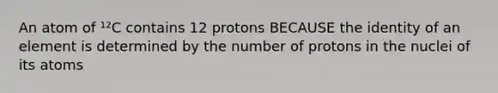 An atom of ¹²C contains 12 protons BECAUSE the identity of an element is determined by the number of protons in the nuclei of its atoms