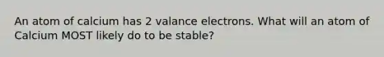 An atom of calcium has 2 valance electrons. What will an atom of Calcium MOST likely do to be stable?