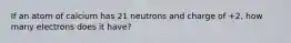 If an atom of calcium has 21 neutrons and charge of +2, how many electrons does it have?