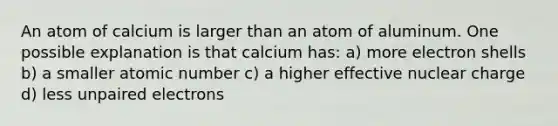 An atom of calcium is larger than an atom of aluminum. One possible explanation is that calcium has: a) more electron shells b) a smaller atomic number c) a higher effective nuclear charge d) less unpaired electrons