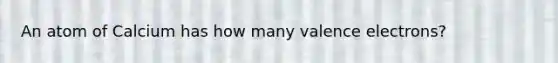 An atom of Calcium has how many valence electrons?