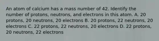 An atom of calcium has a mass number of 42. Identify the number of protons, neutrons, and electrons in this atom. A. 20 protons, 20 neutrons, 20 electrons B. 20 protons, 22 neutrons, 20 electrons C. 22 protons, 22 neutrons, 20 electrons D. 22 protons, 20 neutrons, 22 electrons