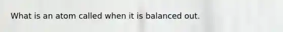 What is an atom called when it is balanced out.