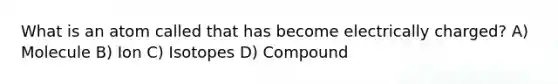 What is an atom called that has become electrically charged? A) Molecule B) Ion C) Isotopes D) Compound