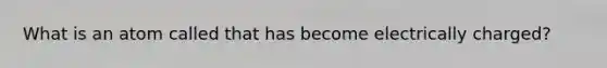 What is an atom called that has become electrically charged?