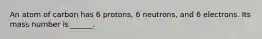 An atom of carbon has 6 protons, 6 neutrons, and 6 electrons. Its mass number is ______.