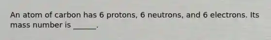 An atom of carbon has 6 protons, 6 neutrons, and 6 electrons. Its mass number is ______.