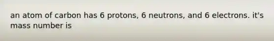 an atom of carbon has 6 protons, 6 neutrons, and 6 electrons. it's mass number is