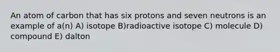 An atom of carbon that has six protons and seven neutrons is an example of a(n) A) isotope B)radioactive isotope C) molecule D) compound E) dalton