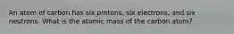 An atom of carbon has six protons, six electrons, and six neutrons. What is the atomic mass of the carbon atom?