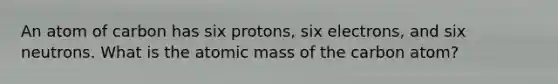 An atom of carbon has six protons, six electrons, and six neutrons. What is the atomic mass of the carbon atom?