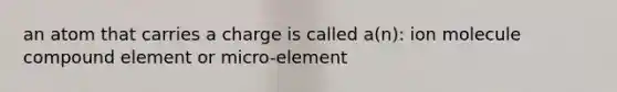 an atom that carries a charge is called a(n): ion molecule compound element or micro-element