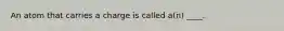 An atom that carries a charge is called a(n) ____.​
