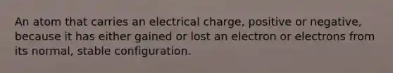 An atom that carries an electrical charge, positive or negative, because it has either gained or lost an electron or electrons from its normal, stable configuration.