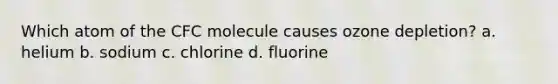 Which atom of the CFC molecule causes ozone depletion? a. helium b. sodium c. chlorine d. fluorine