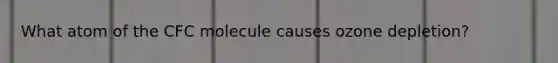 What atom of the CFC molecule causes ozone depletion?