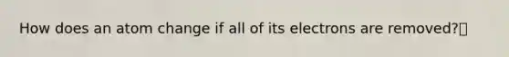 How does an atom change if all of its electrons are removed?🔹