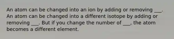 An atom can be changed into an ion by adding or removing ___. An atom can be changed into a different isotope by adding or removing ___. But if you change the number of ___, the atom becomes a different element.