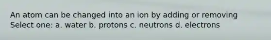 An atom can be changed into an ion by adding or removing Select one: a. water b. protons c. neutrons d. electrons