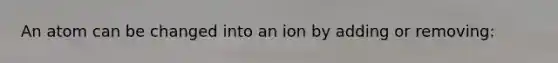 An atom can be changed into an ion by adding or removing: