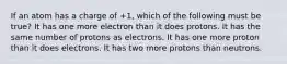 If an atom has a charge of +1, which of the following must be true? It has one more electron than it does protons. It has the same number of protons as electrons. It has one more proton than it does electrons. It has two more protons than neutrons.