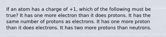 If an atom has a charge of +1, which of the following must be true? It has one more electron than it does protons. It has the same number of protons as electrons. It has one more proton than it does electrons. It has two more protons than neutrons.