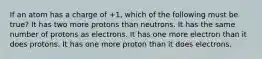 If an atom has a charge of +1, which of the following must be true? It has two more protons than neutrons. It has the same number of protons as electrons. It has one more electron than it does protons. It has one more proton than it does electrons.