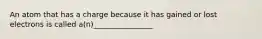 An atom that has a charge because it has gained or lost electrons is called a(n)________________