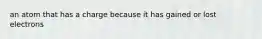 an atom that has a charge because it has gained or lost electrons