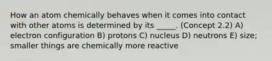 How an atom chemically behaves when it comes into contact with other atoms is determined by its _____. (Concept 2.2) A) electron configuration B) protons C) nucleus D) neutrons E) size; smaller things are chemically more reactive