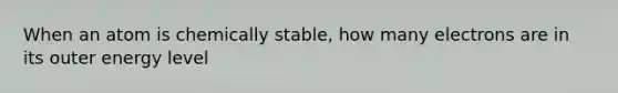 When an atom is chemically stable, how many electrons are in its outer energy level