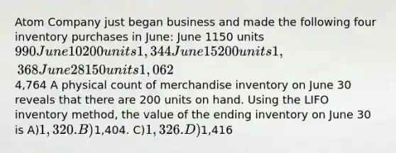 Atom Company just began business and made the following four inventory purchases in June: June 1150 units990 June 10200 units 1,344 June 15200 units 1,368 June 28150 units 1,062 4,764 A physical count of merchandise inventory on June 30 reveals that there are 200 units on hand. Using the LIFO inventory method, the value of the ending inventory on June 30 is A)1,320. B)1,404. C)1,326. D)1,416